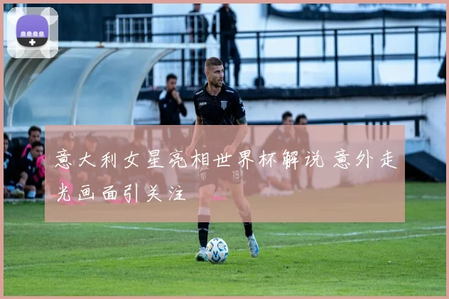 意大利女星亮相世界杯解说 意外走光画面引关注