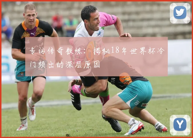 专访传奇教练：揭秘18年世界杯冷门频出的深层原因