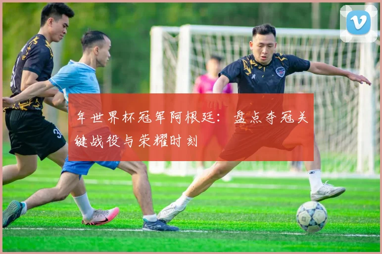年世界杯冠军阿根廷：盘点夺冠关键战役与荣耀时刻