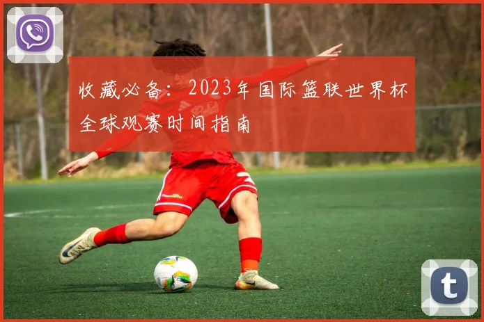 收藏必备：2023年国际篮联世界杯全球观赛时间指南