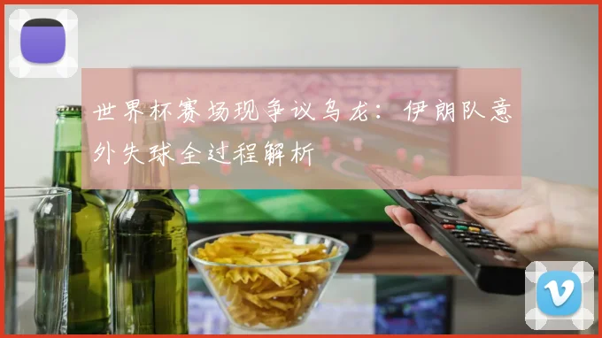 世界杯赛场现争议乌龙:伊朗队意外失球全过程解析