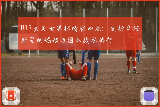 U17女足世界杯精彩回放：剖析年轻新星的崛起与团队战术执行
