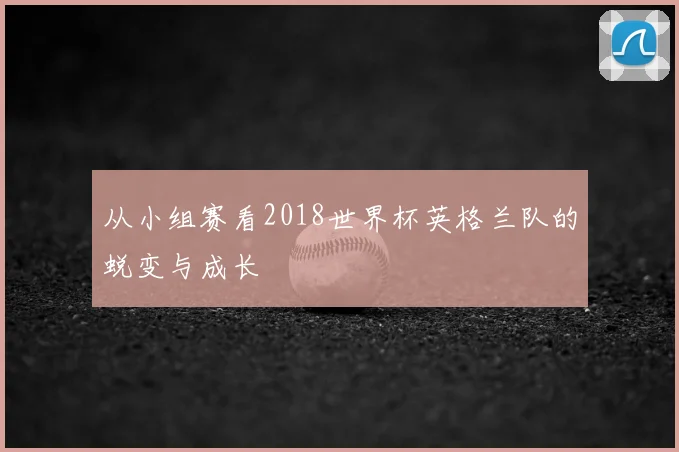 从小组赛看2018世界杯英格兰队的蜕变与成长