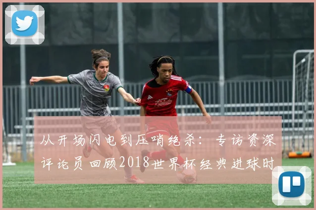 从开场闪电到压哨绝杀：专访资深评论员回顾2018世界杯经典进球时间