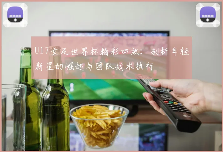 U17女足世界杯精彩回放:剖析年轻新星的崛起与团队战术执行