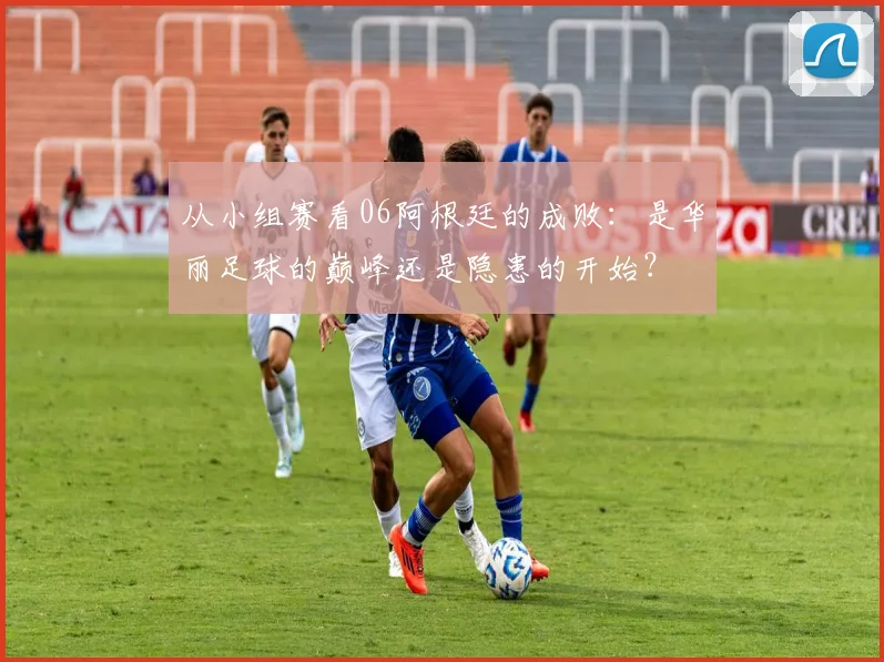 从小组赛看06阿根廷的成败：是华丽足球的巅峰还是隐患的开始？