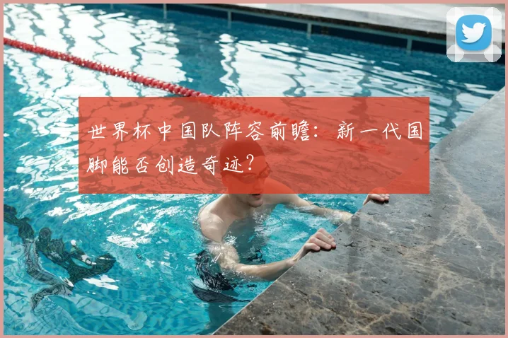 世界杯中国队阵容前瞻:新一代国脚能否创造奇迹?