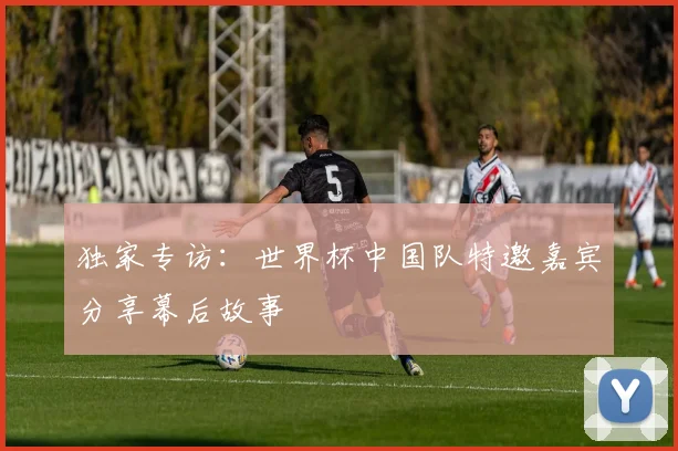 独家专访：世界杯中国队特邀嘉宾分享幕后故事
