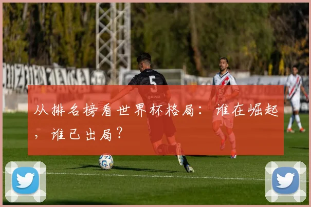 从排名榜看世界杯格局:谁在崛起,谁已出局?
