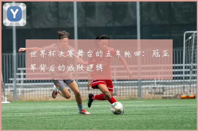 世界杯决赛舞台的五年轮回:冠亚军背后的成败逻辑