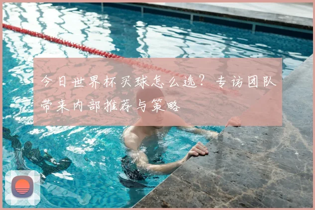 今日世界杯买球怎么选?专访团队带来内部推荐与策略