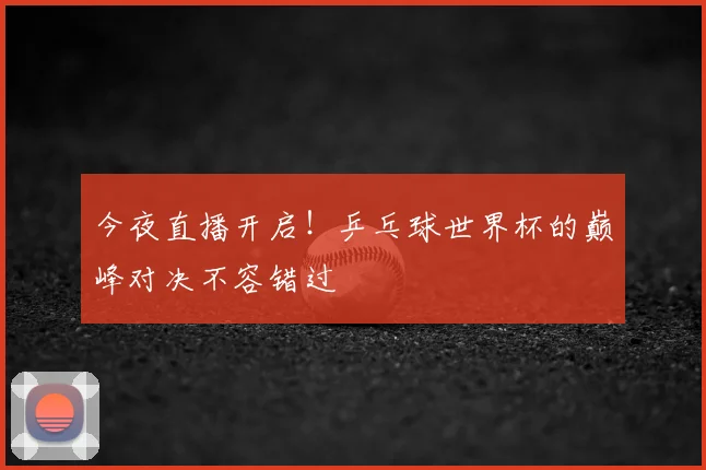 今夜直播开启!乒乓球世界杯的巅峰对决不容错过
