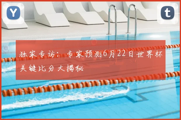 独家专访：专家预测6月22日世界杯关键比分大揭秘