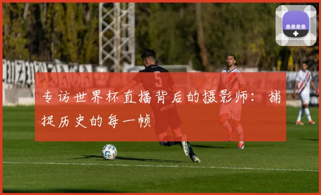专访世界杯直播背后的摄影师：捕捉历史的每一帧