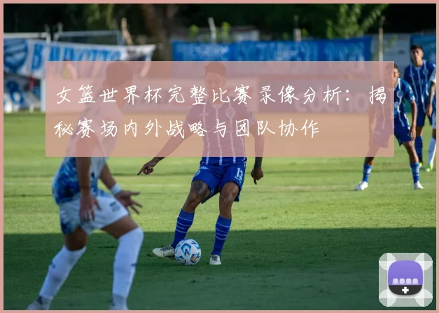 女篮世界杯完整比赛录像分析:揭秘赛场内外战略与团队协作