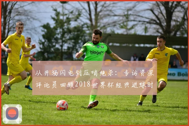 从开场闪电到压哨绝杀:专访资深评论员回顾2018世界杯经典进球时间
