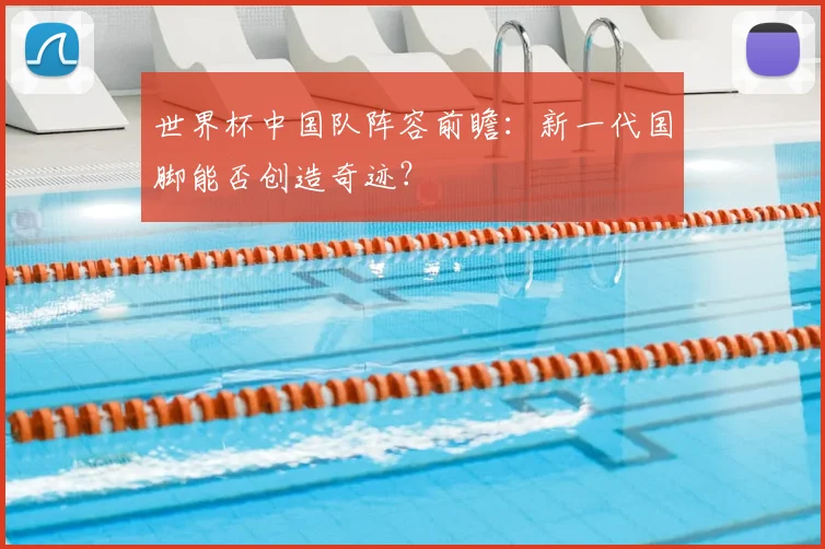世界杯中国队阵容前瞻:新一代国脚能否创造奇迹?
