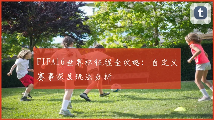 FIFA16世界杯征程全攻略：自定义赛事深度玩法分析