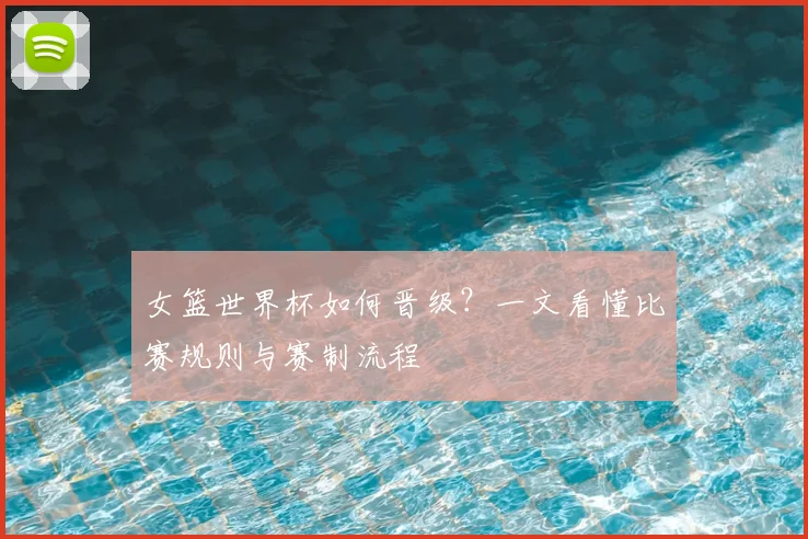 女篮世界杯如何晋级?一文看懂比赛规则与赛制流程