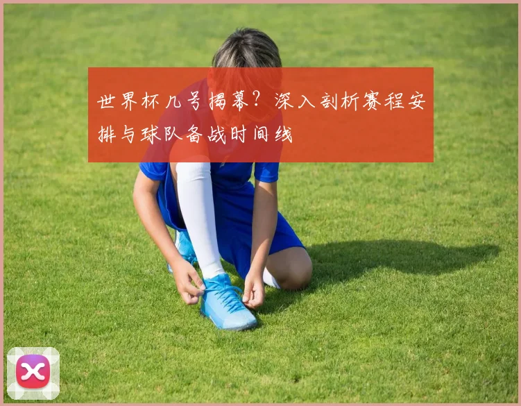 世界杯几号揭幕?深入剖析赛程安排与球队备战时间线
