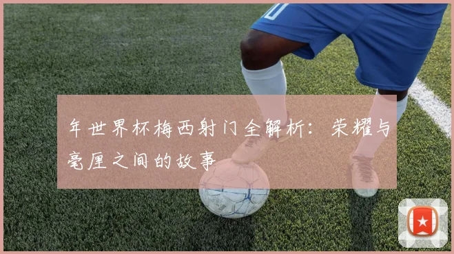 年世界杯梅西射门全解析：荣耀与毫厘之间的故事
