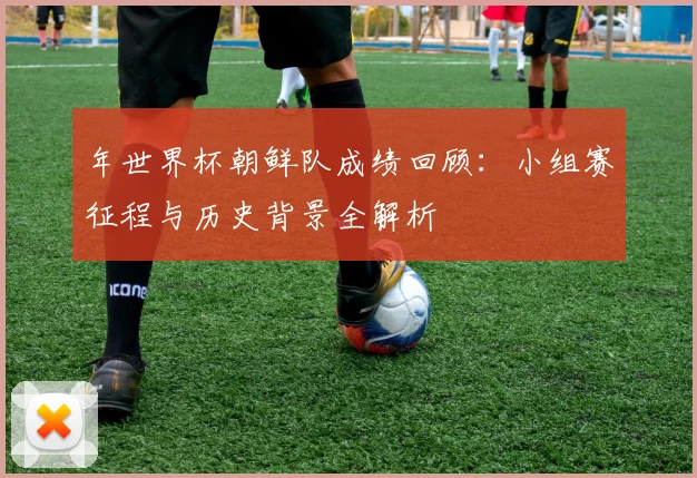 年世界杯朝鲜队成绩回顾：小组赛征程与历史背景全解析