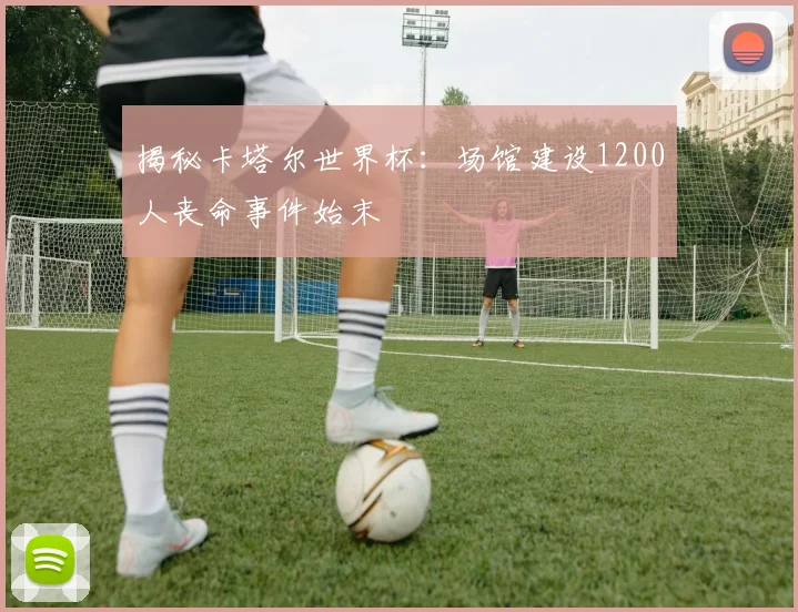 揭秘卡塔尔世界杯:场馆建设1200人丧命事件始末