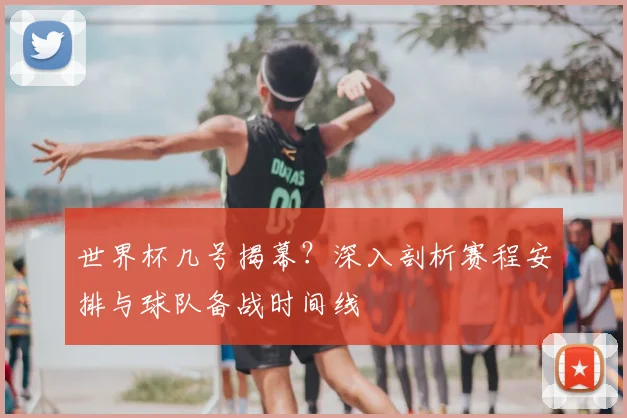 世界杯几号揭幕?深入剖析赛程安排与球队备战时间线