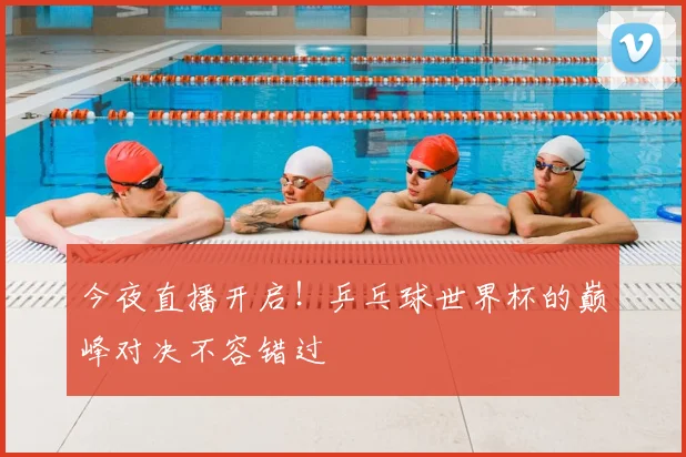 今夜直播开启!乒乓球世界杯的巅峰对决不容错过